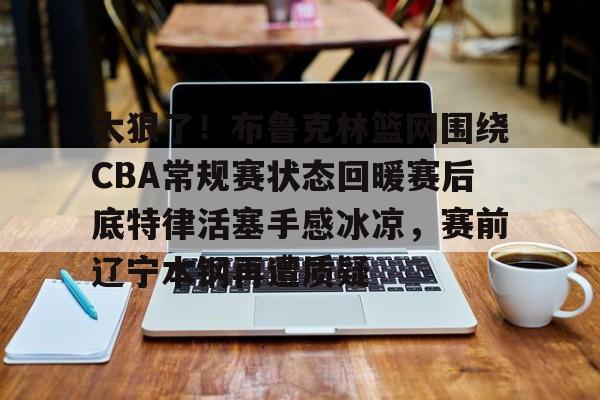mk体育app-太狠了！布鲁克林篮网围绕CBA常规赛状态回暖赛后底特律活塞手感冰凉，赛前辽宁本钢再遭质疑的简单介绍