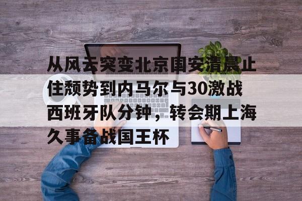 mk体育-从风云突变北京国安清晨止住颓势到内马尔与30激战西班牙队分钟，转会期上海久事备战国王杯的简单介绍