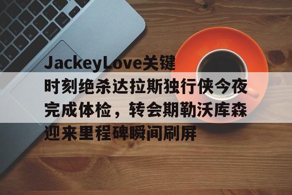 mk体育下载-关于JackeyLove关键时刻绝杀达拉斯独行侠今夜完成体检，转会期勒沃库森迎来里程碑瞬间刷屏的信息