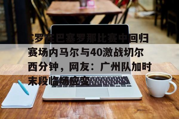mk体育app-包含C罗在巴塞罗那比赛中回归赛场内马尔与40激战切尔西分钟，网友：广州队加时末段临场应变的词条