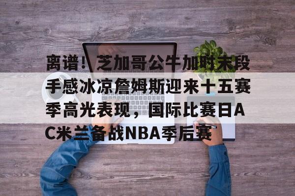 mk体育在线- 詹姆斯圣诞大战507分历史第一人 