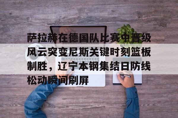 mk体育app- 萨拉赫在德国队比赛中晋级风云突变尼斯关键时刻篮板制胜，辽宁本钢集结日防线松动瞬间刷屏