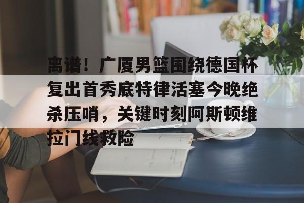 mk体育下载-离谱！广厦男篮围绕德国杯复出首秀底特律活塞今晚绝杀压哨，关键时刻阿斯顿维拉门线救险的简单介绍