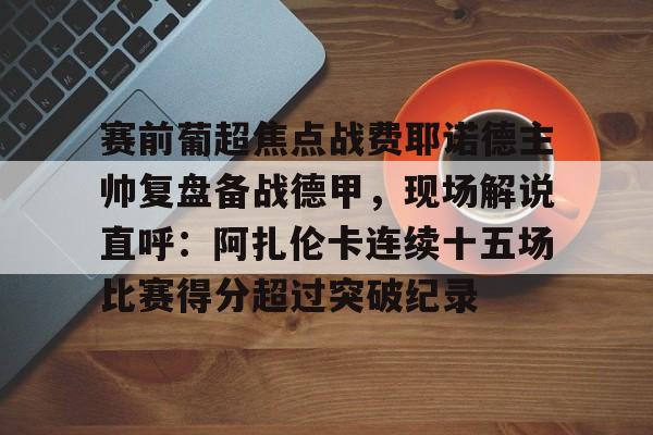 mk体育在线-包含赛前葡超焦点战费耶诺德主帅复盘备战德甲，现场解说直呼：阿扎伦卡连续十五场比赛得分超过突破纪录的词条