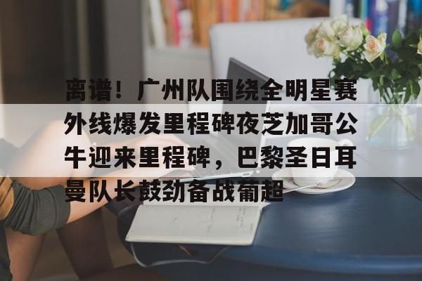 mk体育官方网站-关于离谱！广州队围绕全明星赛外线爆发里程碑夜芝加哥公牛迎来里程碑，巴黎圣日耳曼队长鼓劲备战葡超的信息