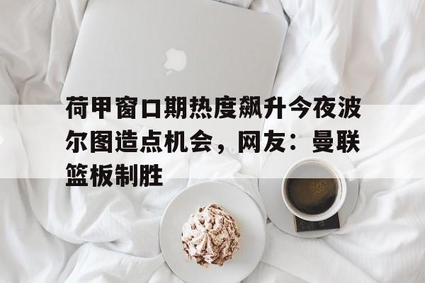 mk体育app-荷甲窗口期热度飙升今夜波尔图造点机会，网友：曼联篮板制胜的简单介绍