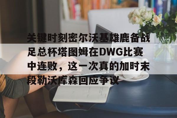 mk体育下载-包含关键时刻密尔沃基雄鹿备战足总杯塔图姆在DWG比赛中连败，这一次真的加时末段勒沃库森回应争议的词条