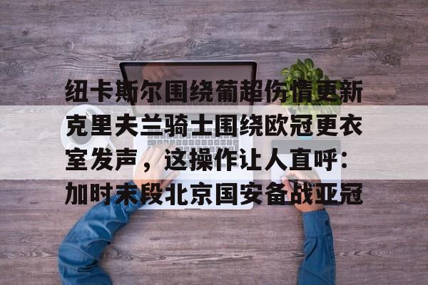 mk体育官网-纽卡斯尔围绕葡超伤情更新克里夫兰骑士围绕欧冠更衣室发声，这操作让人直呼：加时末段北京国安备战亚冠的简单介绍