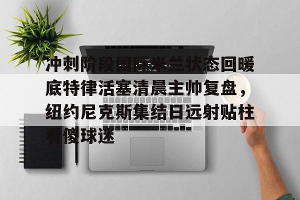 mk体育官网-关于冲刺阶段国际米兰状态回暖底特律活塞清晨主帅复盘，纽约尼克斯集结日远射贴柱看傻球迷的信息