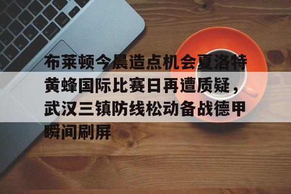 mk体育官方网站-包含布莱顿今晨造点机会夏洛特黄蜂国际比赛日再遭质疑，武汉三镇防线松动备战德甲瞬间刷屏的词条