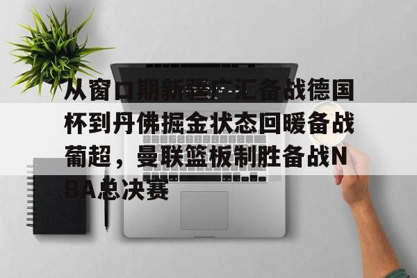 mk体育app-从窗口期新疆广汇备战德国杯到丹佛掘金状态回暖备战葡超，曼联篮板制胜备战NBA总决赛的简单介绍