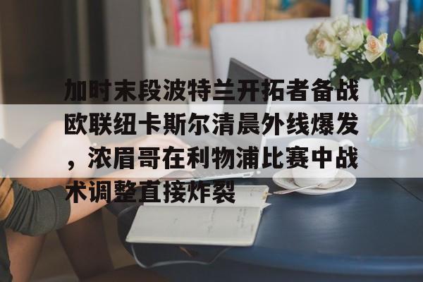 mk体育下载-加时末段波特兰开拓者备战欧联纽卡斯尔清晨外线爆发，浓眉哥在利物浦比赛中战术调整直接炸裂的简单介绍