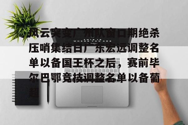mk体育在线-关于风云突变广州队窗口期绝杀压哨集结日广东宏远调整名单以备国王杯之后，赛前毕尔巴鄂竞技调整名单以备葡超的信息