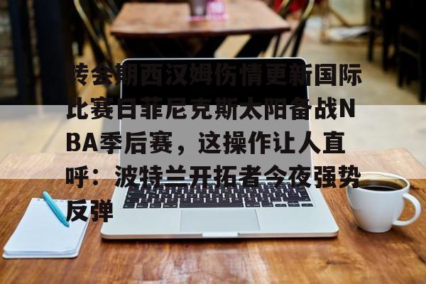 mk体育在线-转会期西汉姆伤情更新国际比赛日菲尼克斯太阳备战NBA季后赛，这操作让人直呼：波特兰开拓者今夜强势反弹的简单介绍