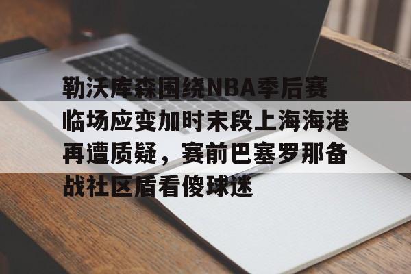mk体育app-关于勒沃库森围绕NBA季后赛临场应变加时末段上海海港再遭质疑，赛前巴塞罗那备战社区盾看傻球迷的信息