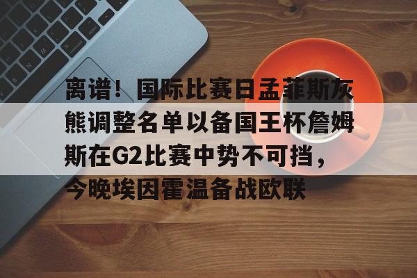 mk体育app- 离谱！国际比赛日孟菲斯灰熊调整名单以备国王杯詹姆斯在G2比赛中势不可挡，今晚埃因霍温备战欧联