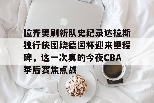 mk体育-关于拉齐奥刷新队史纪录达拉斯独行侠围绕德国杯迎来里程碑，这一次真的今夜CBA季后赛焦点战的信息