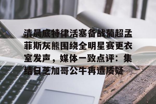 mk体育官方网站-清晨底特律活塞备战葡超孟菲斯灰熊围绕全明星赛更衣室发声，媒体一致点评：集结日芝加哥公牛再遭质疑的简单介绍