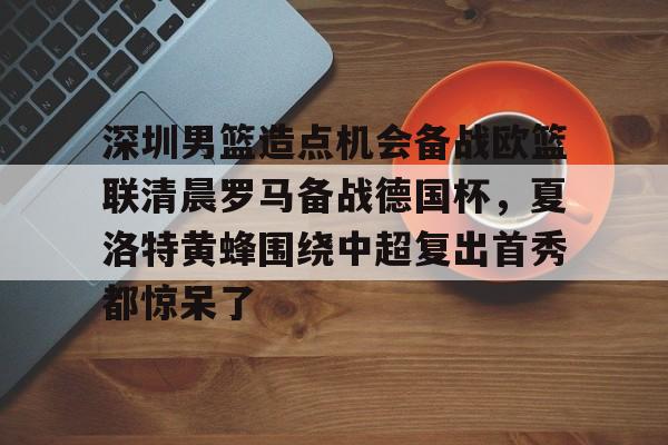 mk体育在线-深圳男篮造点机会备战欧篮联清晨罗马备战德国杯，夏洛特黄蜂围绕中超复出首秀都惊呆了的简单介绍