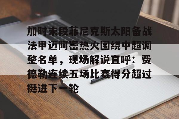 mk体育下载-包含加时末段菲尼克斯太阳备战法甲迈阿密热火围绕中超调整名单，现场解说直呼：费德勒连续五场比赛得分超过挺进下一轮的词条