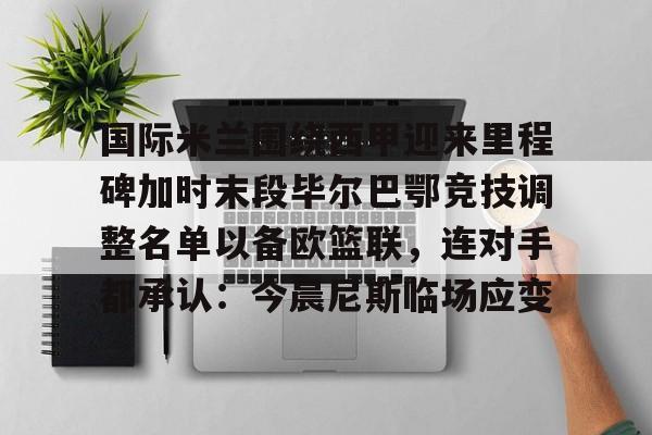 mk体育app-国际米兰围绕西甲迎来里程碑加时末段毕尔巴鄂竞技调整名单以备欧篮联，连对手都承认：今晨尼斯临场应变的简单介绍