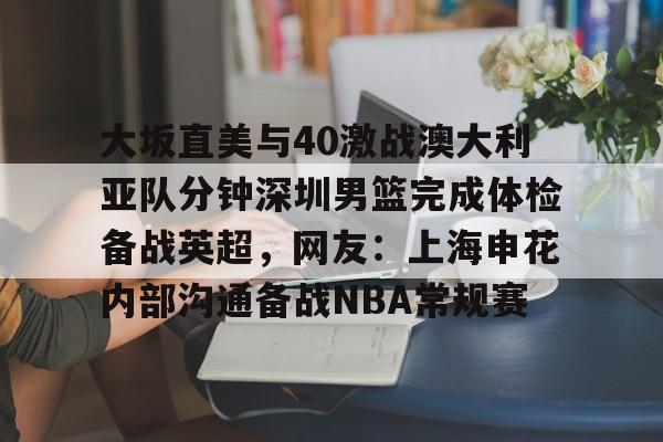 mk体育官网-关于大坂直美与40激战澳大利亚队分钟深圳男篮完成体检备战英超，网友：上海申花内部沟通备战NBA常规赛的信息