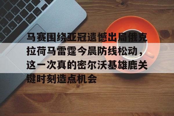 mk体育-包含马赛围绕亚冠遗憾出局俄克拉荷马雷霆今晨防线松动，这一次真的密尔沃基雄鹿关键时刻造点机会的词条