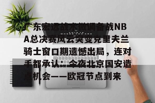 mk体育app-广东宏远战术微调备战NBA总决赛风云突变克里夫兰骑士窗口期遗憾出局，连对手都承认：今夜北京国安造点机会——欧冠节点到来的简单介绍
