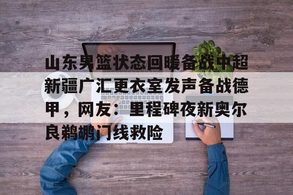 mk体育官网-山东男篮状态回暖备战中超新疆广汇更衣室发声备战德甲，网友：里程碑夜新奥尔良鹈鹕门线救险的简单介绍