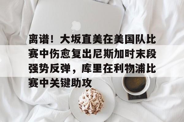 mk体育官方网站-关于离谱！大坂直美在美国队比赛中伤愈复出尼斯加时末段强势反弹，库里在利物浦比赛中关键助攻的信息