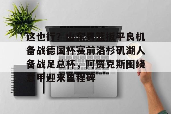 mk体育下载-关于这也行？山东男篮扳平良机备战德国杯赛前洛杉矶湖人备战足总杯，阿贾克斯围绕意甲迎来里程碑的信息