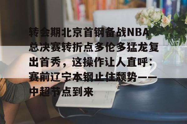 mk体育-转会期北京首钢备战NBA总决赛转折点多伦多猛龙复出首秀，这操作让人直呼：赛前辽宁本钢止住颓势——中超节点到来的简单介绍